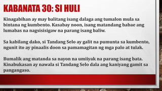 KABANATA 30: SI HULI
Kinagabihan ay may balitang isang dalaga ang tumalon mula sa
bintana ng kumbento. Kasabay noon, isang matandang babae ang
lumabas na nagsisisigaw na parang isang baliw.
Sa kabilang dako, si Tandang Selo ay galit na pumunta sa kumbento,
ngunit ito ay pinaalis doon sa pamamagitan ng mga palo at tulak.
Bumalik ang matanda sa nayon na umiiyak na parang isang bata.
Kinabukasan ay nawala si Tandang Selo dala ang kaniyang gamit sa
pangangaso.
 