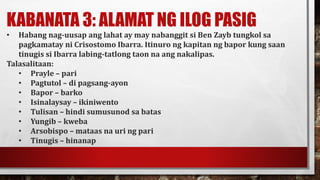 KABANATA 3: ALAMAT NG ILOG PASIG
• Habang nag-uusap ang lahat ay may nabanggit si Ben Zayb tungkol sa
pagkamatay ni Crisostomo Ibarra. Itinuro ng kapitan ng bapor kung saan
tinugis si Ibarra labing-tatlong taon na ang nakalipas.
Talasalitaan:
• Prayle – pari
• Pagtutol – di pagsang-ayon
• Bapor – barko
• Isinalaysay – ikiniwento
• Tulisan – hindi sumusunod sa batas
• Yungib – kweba
• Arsobispo – mataas na uri ng pari
• Tinugis – hinanap
 