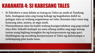 KABANATA 4: SI KABESANG TALES
• Si Telesforo o mas kilala sa tawag na Tales ay anak ni Tandang
Selo. Inalagaan niya ang isang bahagi ng kagubatan dahil sa
palagay niya ay walang nagmamay-ari nito. Kasama niya roon ang
kanyang ama, asawa, at mga anak.
• Pinamuhunan niya ito kahit walang kasiguraduhan ang pag-unlad
niya dito. Subalit malapit na sana nilang anihin ang mga unang
tanim nang biglang inangkin ito ng korporasyon ng mga pari.
Hinihingian ng nasabing korporasyon si Tales ng dalawampu o
tatlumpung piso kada taon.
 