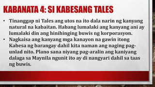 KABANATA 4: SI KABESANG TALES
• Tinanggap ni Tales ang utos na ito dala narin ng kanyang
natural na kabaitan. Habang lumalaki ang kanyang ani ay
lumalaki din ang hinihinging buwis ng korporasyon.
• Nagkaisa ang kanyang mga kanayon na gawin itong
Kabesa ng barangay dahil kita naman ang naging pag-
unlad nito. Plano sana niyang pag-aralin ang kaniyang
dalaga sa Maynila ngunit ito ay di nangyari dahil sa taas
ng buwis.
 