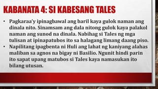 KABANATA 4: SI KABESANG TALES
• Pagkaraa’y ipinagbawal ang baril kaya gulok naman ang
dinala nito. Sinamsam ang dala nitong gulok kaya palakol
naman ang sunod na dinala. Nabihag si Tales ng mga
tulisan at ipinapatubos ito sa halagang limang daang piso.
• Napilitang ipagbenta ni Huli ang lahat ng kaniyang alahas
maliban sa agnos na bigay ni Basilio. Ngunit hindi parin
ito sapat upang matubos si Tales kaya namasukan ito
bilang utusan.
 