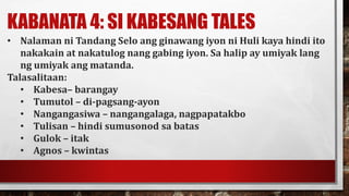 KABANATA 4: SI KABESANG TALES
• Nalaman ni Tandang Selo ang ginawang iyon ni Huli kaya hindi ito
nakakain at nakatulog nang gabing iyon. Sa halip ay umiyak lang
ng umiyak ang matanda.
Talasalitaan:
• Kabesa– barangay
• Tumutol – di-pagsang-ayon
• Nangangasiwa – nangangalaga, nagpapatakbo
• Tulisan – hindi sumusonod sa batas
• Gulok – itak
• Agnos – kwintas
 