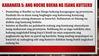 KABANATA 5: ANG NOCHE BUENA NG ISANG KUTSERO
• Dumating si Basilio sa San Diego habang kasagsagan ng prusisyon.
Naabala ito sa daan nang bugbugin ang kutserong kaniyang
sinasakyan noong dumaan sa kwartel. Nalimutan ni Sinong na
dalhin ang kanyang Sedula.
• Iniutos ni Basilio na palakarin nalang ang kaniyang sinasakyan
nang makaraan ang prusisyon. Nalibang ito sa mga nakikita niya
habang naglalakd kung kaya’t hindi na niya napansin ang
pagkawala ng ilaw sa parol ng karitela. Nang muling mapatapat sa
kwartel ay nabugbog ulit ang kutsero dahilan kung bakit naglakad
nalang ito.
 