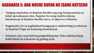 KABANATA 5: ANG NOCHE BUENA NG ISANG KUTSERO
• Tanging ang bahay ni Kapitan Basilio ang nag-iisang masaya sa
lahat ng nadaanan niya. Nagulat ito nang makita niyang
kinakausap ni Kapitan Basilio, kura, at alperes si Simoun.
• Nagpatuloy ito sa paglalakad hanggang sa makarating sa tahanan
ni Kapitan Tiago na kaniyang tinutuluyan.
• Nalaman niya ang balitang pagkabihag kay Tales dahilan kung
bakit hindi ito nakakain ng gabing iyon.
 