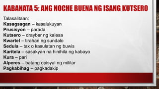 KABANATA 5: ANG NOCHE BUENA NG ISANG KUTSERO
Talasalitaan:
Kasagsagan – kasalukuyan
Prusisyon – parada
Kutsero – drayber ng kalesa
Kwartel – tirahan ng sundalo
Sedula – tax o kasulatan ng buwis
Karitela – sasakyan na hinihila ng kabayo
Kura – pari
Alperes – batang opisyal ng militar
Pagkabihag – pagkadakip
 