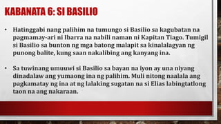 KABANATA 6: SI BASILIO
• Hatinggabi nang palihim na tumungo si Basilio sa kagubatan na
pagmamay-ari ni Ibarra na nabili naman ni Kapitan Tiago. Tumigil
si Basilio sa bunton ng mga batong malapit sa kinalalagyan ng
punong balite, kung saan nakalibing ang kanyang ina.
• Sa tuwinang umuuwi si Basilio sa bayan na iyon ay una niyang
dinadalaw ang yumaong ina ng palihim. Muli nitong naalala ang
pagkamatay ng ina at ng lalaking sugatan na si Elias labingtatlong
taon na ang nakaraan.
 