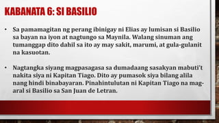 KABANATA 6: SI BASILIO
• Sa pamamagitan ng perang ibinigay ni Elias ay lumisan si Basilio
sa bayan na iyon at nagtungo sa Maynila. Walang sinuman ang
tumanggap dito dahil sa ito ay may sakit, marumi, at gula-gulanit
na kasuotan.
• Nagtangka siyang magpasagasa sa dumadaang sasakyan mabuti’t
nakita siya ni Kapitan Tiago. Dito ay pumasok siya bilang alila
nang hindi binabayaran. Pinahintulutan ni Kapitan Tiago na mag-
aral si Basilio sa San Juan de Letran.
 
