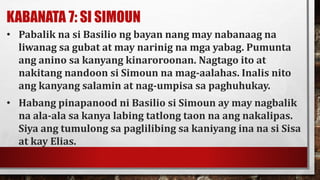 KABANATA 7: SI SIMOUN
• Pabalik na si Basilio ng bayan nang may nabanaag na
liwanag sa gubat at may narinig na mga yabag. Pumunta
ang anino sa kanyang kinaroroonan. Nagtago ito at
nakitang nandoon si Simoun na mag-aalahas. Inalis nito
ang kanyang salamin at nag-umpisa sa paghuhukay.
• Habang pinapanood ni Basilio si Simoun ay may nagbalik
na ala-ala sa kanya labing tatlong taon na ang nakalipas.
Siya ang tumulong sa paglilibing sa kaniyang ina na si Sisa
at kay Elias.
 