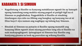 KABANATA 7: SI SIMOUN
• Nagulintang si Basilio sa kanyang natuklasan ngunit ito ay lumapit
upang tumulong nang makita niyang pagod at patigil-tigil na si
Simoun sa paghuhukay. Nagpakikila si Basilio at sinabing
tinulungan siya nito na ilibing ang bangkay ng kanyang ina at ni
Elias kaya’t siya naman ang nagbigay ng tulong kay Simoun.
• Binalak ni Simoun na patayin si Basilio upang manatili ang
kanyang lihim ngunit alam niyang parehas lang sila ni Basilio na
nais makapaghiganti. Ipinagtapat ni Simoun kay Basilio ang
kaniyang ginawa sa loob ng paaralan ng wikang Kastila.
 