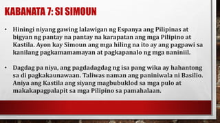 KABANATA 7: SI SIMOUN
• Hiningi niyang gawing lalawigan ng Espanya ang Pilipinas at
bigyan ng pantay na pantay na karapatan ang mga Pilipino at
Kastila. Ayon kay Simoun ang mga hiling na ito ay ang pagpawi sa
kanilang pagkamamamayan at pagkapanalo ng mga naniniil.
• Dagdag pa niya, ang pagdadagdag ng isa pang wika ay hahantong
sa di pagkakaunawaan. Taliwas naman ang paniniwala ni Basilio.
Aniya ang Kastila ang siyang magbubuklod sa mga pulo at
makakapagpalapit sa mga Pilipino sa pamahalaan.
 
