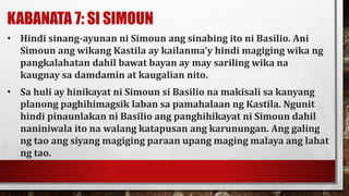 KABANATA 7: SI SIMOUN
• Hindi sinang-ayunan ni Simoun ang sinabing ito ni Basilio. Ani
Simoun ang wikang Kastila ay kailanma’y hindi magiging wika ng
pangkalahatan dahil bawat bayan ay may sariling wika na
kaugnay sa damdamin at kaugalian nito.
• Sa huli ay hinikayat ni Simoun si Basilio na makisali sa kanyang
planong paghihimagsik laban sa pamahalaan ng Kastila. Ngunit
hindi pinaunlakan ni Basilio ang panghihikayat ni Simoun dahil
naniniwala ito na walang katapusan ang karunungan. Ang galing
ng tao ang siyang magiging paraan upang maging malaya ang lahat
ng tao.
 