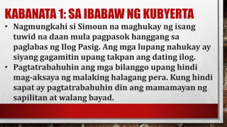 KABANATA 1: SA IBABAW NG KUBYERTA
• Nagmungkahi si Simoun na maghukay ng isang
tuwid na daan mula pagpasok hanggang sa
paglabas ng Ilog Pasig. Ang mga lupang nahukay ay
siyang gagamitin upang takpan ang dating ilog.
• Pagtatrabahuhin ang mga bilanggo upang hindi
mag-aksaya ng malaking halagang pera. Kung hindi
sapat ay pagtatrabahuhin din ang mamamayan ng
sapilitan at walang bayad.
 