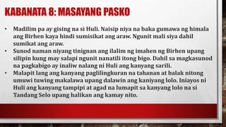 KABANATA 8: MASAYANG PASKO
• Madilim pa ay gising na si Huli. Naisip niya na baka gumawa ng himala
ang Birhen kaya hindi sumisikat ang araw. Ngunit mali siya dahil
sumikat ang araw.
• Sunod naman niyang tinignan ang ilalim ng imahen ng Birhen upang
silipin kung may salapi ngunit nanatili itong bigo. Dahil sa magkasunod
na pagkabigo ay inaliw nalang ni Huli ang kanyang sarili.
• Malapit lang ang kanyang paglilingkuran na tahanan at balak nitong
umuwi tuwing makalawa upang dalawin ang kaniyang lolo. Iniayos ni
Huli ang kanyang tampipi at agad na lumapit sa kanyang lolo na si
Tandang Selo upang halikan ang kamay nito.
 