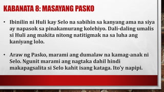 KABANATA 8: MASAYANG PASKO
• Ibinilin ni Huli kay Selo na sabihin sa kanyang ama na siya
ay napasok sa pinakamurang kolehiyo. Dali-daling umalis
si Huli ang makita nitong natitigmak na sa luha ang
kaniyang lolo.
• Araw ng Pasko, marami ang dumalaw na kamag-anak ni
Selo. Ngunit marami ang nagtaka dahil hindi
makapagsalita si Selo kahit isang kataga. Ito’y napipi.
 