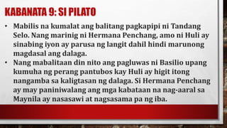 KABANATA 9: SI PILATO
• Mabilis na kumalat ang balitang pagkapipi ni Tandang
Selo. Nang marinig ni Hermana Penchang, amo ni Huli ay
sinabing iyon ay parusa ng langit dahil hindi marunong
magdasal ang dalaga.
• Nang mabalitaan din nito ang pagluwas ni Basilio upang
kumuha ng perang pantubos kay Huli ay higit itong
nangamba sa kaligtasan ng dalaga. Si Hermana Penchang
ay may paniniwalang ang mga kabataan na nag-aaral sa
Maynila ay nasasawi at nagsasama pa ng iba.
 