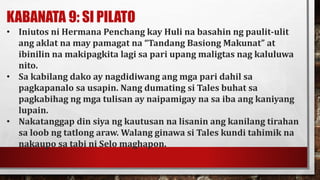 KABANATA 9: SI PILATO
• Iniutos ni Hermana Penchang kay Huli na basahin ng paulit-ulit
ang aklat na may pamagat na “Tandang Basiong Makunat” at
ibinilin na makipagkita lagi sa pari upang maligtas nag kaluluwa
nito.
• Sa kabilang dako ay nagdidiwang ang mga pari dahil sa
pagkapanalo sa usapin. Nang dumating si Tales buhat sa
pagkabihag ng mga tulisan ay naipamigay na sa iba ang kaniyang
lupain.
• Nakatanggap din siya ng kautusan na lisanin ang kanilang tirahan
sa loob ng tatlong araw. Walang ginawa si Tales kundi tahimik na
nakaupo sa tabi ni Selo maghapon.
 