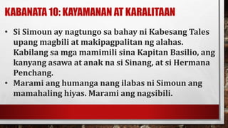 KABANATA 10: KAYAMANAN AT KARALITAAN
• Si Simoun ay nagtungo sa bahay ni Kabesang Tales
upang magbili at makipagpalitan ng alahas.
Kabilang sa mga mamimili sina Kapitan Basilio, ang
kanyang asawa at anak na si Sinang, at si Hermana
Penchang.
• Marami ang humanga nang ilabas ni Simoun ang
mamahaling hiyas. Marami ang nagsibili.
 
