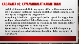 KABANATA 10: KAYAMANAN AT KARALITAAN
• Inalok ni Simoun na bilihin ang agnos ni Maria Clara na napunta
kay Huli, ngunit kailangan munang puntahan ni Kabesang Tales si
Huli upang isangguni ang tungkol dito.
• Nangakong babalik ito bago mag takipsilim ngunit hating gabi na
ay di parin bumabalik si Tales. Nakatulog si Simoun sa kakaintay.
• Nang magising kinaumagahan ay wala na ang dala niyang rebolber
ngunit may isang liham na mula kay Tales.
• Ayon sa sulat, kinuha ni Tales ang rebolber dahil kailangan niya
ito sa panunulisan sa halip iniwang kapalit ni Tales ang agnos ni
Maria Clara.
 