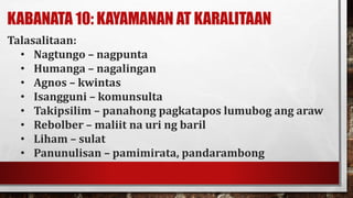 KABANATA 10: KAYAMANAN AT KARALITAAN
Talasalitaan:
• Nagtungo – nagpunta
• Humanga – nagalingan
• Agnos – kwintas
• Isangguni – komunsulta
• Takipsilim – panahong pagkatapos lumubog ang araw
• Rebolber – maliit na uri ng baril
• Liham – sulat
• Panunulisan – pamimirata, pandarambong
 