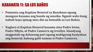 KABANATA 11: SA LOS BAÑOS
• Pumunta ang Kapitan Heneral sa Busobuso upang
mangaso kasama ang banda ng musiko. Ngunit wala itong
nahuli kaya ipinag-utos din na bumalik sa Los Baños.
• Naglaro si Kapitan Heneral kasama sina Padre Irene,
Padre Sibyla, at Padre Camorra ng tresilyo. Sinadyang
magpatalo ng dalawang pari upang mabigyang kasiyahan
ang heneral, habang galit naman si Padre Camorra.
 