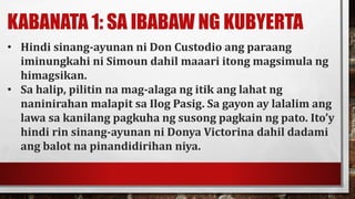 KABANATA 1: SA IBABAW NG KUBYERTA
• Hindi sinang-ayunan ni Don Custodio ang paraang
iminungkahi ni Simoun dahil maaari itong magsimula ng
himagsikan.
• Sa halip, pilitin na mag-alaga ng itik ang lahat ng
naninirahan malapit sa Ilog Pasig. Sa gayon ay lalalim ang
lawa sa kanilang pagkuha ng susong pagkain ng pato. Ito’y
hindi rin sinang-ayunan ni Donya Victorina dahil dadami
ang balot na pinandidirihan niya.
 