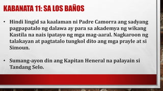 KABANATA 11: SA LOS BAÑOS
• Hindi lingid sa kaalaman ni Padre Camorra ang sadyang
pagpapatalo ng dalawa ay para sa akademya ng wikang
Kastila na nais ipatayo ng mga mag-aaral. Nagkaroon ng
talakayan at pagtatalo tungkol dito ang mga prayle at si
Simoun.
• Sumang-ayon din ang Kapitan Heneral na palayain si
Tandang Selo.
 