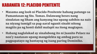 KABANATA 12: PLACIDO PENITENTE
• Masama ang loob ni Placido Penitente habang patungo sa
Pamantasan ng Sto. Tomas. Dalawang beses nang
sinulatan ng liham ang kanyang ina upang sabihin na nais
na niyang tumigil sa pag-aaral ngunit sinabi nitong
magtiis pa ng konti dahil malapit na itong magtapos.
• Habang naglalakad ay sinalubong ito ni Juanito Pelaez na
noo’y naatasan upang mangolekta ng ambag para sa
pagpapatayo ng bantayog ng isang paring Dominiko.
 