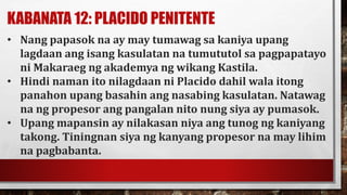 KABANATA 12: PLACIDO PENITENTE
• Nang papasok na ay may tumawag sa kaniya upang
lagdaan ang isang kasulatan na tumututol sa pagpapatayo
ni Makaraeg ng akademya ng wikang Kastila.
• Hindi naman ito nilagdaan ni Placido dahil wala itong
panahon upang basahin ang nasabing kasulatan. Natawag
na ng propesor ang pangalan nito nung siya ay pumasok.
• Upang mapansin ay nilakasan niya ang tunog ng kaniyang
takong. Tiningnan siya ng kanyang propesor na may lihim
na pagbabanta.
 