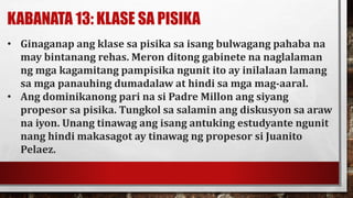 KABANATA 13: KLASE SA PISIKA
• Ginaganap ang klase sa pisika sa isang bulwagang pahaba na
may bintanang rehas. Meron ditong gabinete na naglalaman
ng mga kagamitang pampisika ngunit ito ay inilalaan lamang
sa mga panauhing dumadalaw at hindi sa mga mag-aaral.
• Ang dominikanong pari na si Padre Millon ang siyang
propesor sa pisika. Tungkol sa salamin ang diskusyon sa araw
na iyon. Unang tinawag ang isang antuking estudyante ngunit
nang hindi makasagot ay tinawag ng propesor si Juanito
Pelaez.
 