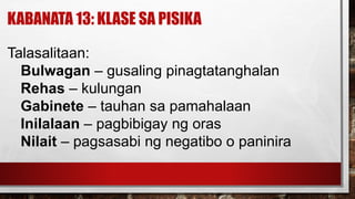 KABANATA 13: KLASE SA PISIKA
Talasalitaan:
Bulwagan – gusaling pinagtatanghalan
Rehas – kulungan
Gabinete – tauhan sa pamahalaan
Inilalaan – pagbibigay ng oras
Nilait – pagsasabi ng negatibo o paninira
 