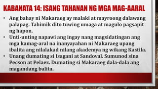 KABANATA 14: ISANG TAHANAN NG MGA MAG-AARAL
• Ang bahay ni Makaraeg ay malaki at mayroong dalawang
palapag. Tahimik dito tuwing umaga at magulo pagsapit
ng hapon.
• Unti-unting napawi ang ingay nang magsidatingan ang
mga kamag-aral na inanyayahan ni Makaraeg upang
ibalita ang nilalakad nilang akademya ng wikang Kastila.
• Unang dumating si Isagani at Sandoval. Sumunod sina
Pecson at Pelaez. Dumating si Makaraeg dala-dala ang
magandang balita.
 