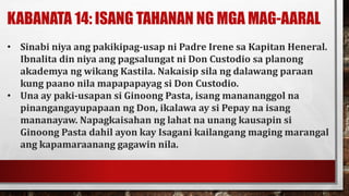 KABANATA 14: ISANG TAHANAN NG MGA MAG-AARAL
• Sinabi niya ang pakikipag-usap ni Padre Irene sa Kapitan Heneral.
Ibnalita din niya ang pagsalungat ni Don Custodio sa planong
akademya ng wikang Kastila. Nakaisip sila ng dalawang paraan
kung paano nila mapapapayag si Don Custodio.
• Una ay paki-usapan si Ginoong Pasta, isang manananggol na
pinangangayupapaan ng Don, ikalawa ay si Pepay na isang
mananayaw. Napagkaisahan ng lahat na unang kausapin si
Ginoong Pasta dahil ayon kay Isagani kailangang maging marangal
ang kapamaraanang gagawin nila.
 