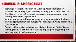 KABANATA 15: GINOONG PASTA
• Nagtungo si Isagani sa bahay ni Ginoong Pasta upang ito ay
hikayatin na sumang-ayon sakaling sumangguni si Don Custodio
dito. Ngunit ito ay nabigo dahil napagpasyahan na ng ginoo na
huwang makialam sa panukala.
• Ayon sa kaniya ay kailangan niyang maging maingat dahil siya ay
maraming pagmamay-ari kung kaya’t kailangan niyang kumilos ng
ayon sa batas.
• Pag-alis ni Isagani ay naiwang nag-iisip si Ginoong Pasta. Siya ay
humanga sa katalinuhan at estado ng pag-iisip ni Isagani ngunit
para sa ginoo ito ay kaawa-awa.
 