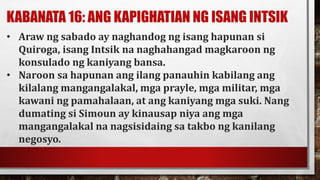 KABANATA 16: ANG KAPIGHATIAN NG ISANG INTSIK
• Araw ng sabado ay naghandog ng isang hapunan si
Quiroga, isang Intsik na naghahangad magkaroon ng
konsulado ng kaniyang bansa.
• Naroon sa hapunan ang ilang panauhin kabilang ang
kilalang mangangalakal, mga prayle, mga militar, mga
kawani ng pamahalaan, at ang kaniyang mga suki. Nang
dumating si Simoun ay kinausap niya ang mga
mangangalakal na nagsisidaing sa takbo ng kanilang
negosyo.
 