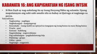 KABANATA 16: ANG KAPIGHATIAN NG ISANG INTSIK
• Si Ben Zayb ay nag-aakalang ito ay isang ilusyong likha ng salamin. Upang
mapatunayan ang sabi-sabi umalis sila sa bahay ni Quiroga at nagtungo sa
perya.
Talasalitaan:
• Naghandog – nagbigay
• Naghahangad – nangangarap
• Konsulado – isang maliit na opisyal na tangapan ng isang bansa na nasa ibang bansa
• Prayle – pari
• Kawani – kabilang
• Nagsisidaing – nagrereklamo
• Pag-aalinlangan – pagdadalawang-isip
• Pulutong – grupo
• Likha – gawa
• Nagtungo – nagpunta
 