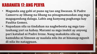 KABANATA 17: ANG PERYA
• Maganda ang gabi at puno ng tao ang liwasan. Si Padre
Camorra ay libang na libang na pinagmamasdan ang mga
magagandang dalaga. Labis ang kanyang paghanga kay
Paulita Gomez.
• Napadaan sila sa tindahan na nagbebenta ng mga tau-
tauhang yari sa kahoy. Marami sa mga inukit ay anyong
pari katulad ni Padre Irene. Nang makakita sila ng
kamukha ni Simoun ay naalala nila ito at hinanap ngunit
di nila ito natagpuan.
 