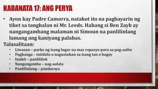 KABANATA 17: ANG PERYA
• Ayon kay Padre Camorra, natakot ito na pagbayarin ng
tiket sa tanghalan ni Mr. Leeds. Habang si Ben Zayb ay
nangangambang malaman ni Simoun na panlilinlang
lamang ang kaniyang palabas.
Talasalitaan:
• Liwasan – parke ng isang lugar na may espasyo para sa pag-aaliw
• Paghanga – iniidolo o nagustuhan sa isang tao o bagay
• Inukit – panlililok
• Nangangamba – nag-aalala
• Panlilinlang – pandaraya
 