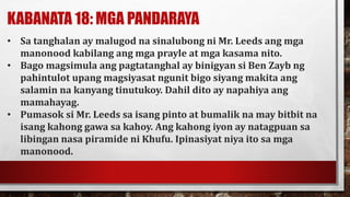 KABANATA 18: MGA PANDARAYA
• Sa tanghalan ay malugod na sinalubong ni Mr. Leeds ang mga
manonood kabilang ang mga prayle at mga kasama nito.
• Bago magsimula ang pagtatanghal ay binigyan si Ben Zayb ng
pahintulot upang magsiyasat ngunit bigo siyang makita ang
salamin na kanyang tinutukoy. Dahil dito ay napahiya ang
mamahayag.
• Pumasok si Mr. Leeds sa isang pinto at bumalik na may bitbit na
isang kahong gawa sa kahoy. Ang kahong iyon ay natagpuan sa
libingan nasa piramide ni Khufu. Ipinasiyat niya ito sa mga
manonood.
 