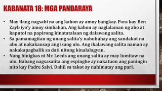 KABANATA 18: MGA PANDARAYA
• May ilang nagsabi na ang kahon ay amoy bangkay. Para kay Ben
Zayb iyo’y amoy simbahan. Ang kahon ay naglalaman ng abo at
kaputol na papirong kinatatalaan ng dalawang salita.
• Sa pamamagitan ng unang salita’y nabubuhay ang sandakot na
abo at nakakausap ang isang ulo. Ang ikalawang salita naman ay
nakakapagbalik sa dati nitong kinalalagyan.
• Nang binigkas ni Mr. Leeds ang unang salita ay may lumitaw na
ulo. Habang nagsasalita ang espinghe ay nakatuon ang paningin
nito kay Padre Salvi. Dahil sa takot ay nahimatay ang pari.
 