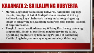 KABANATA 2: SA ILALIM NG KUBYERTA
• Marami ang sakay sa ilalim ng kubyerta. Katabi nila ang mga
maleta, tampipi, at bakol. Malapit sila sa makina at init ng
kaldero kung kaya’t halu-halo na ang mabahong singaw ng
langis at singaw ng tao. Kabilang sa naroon sina Basilio, Isagani,
at Kapitan Basilio.
• Tungkol naman sa Akademya ng Wikang Kastila ang paksa ng
usapan nila. Sinabi ni Basilio na magbibigay ito ng salapi,
ngunit ang magtuturo ay kalahating Pilipino at kalahating
Kastila. Ang bahay naman ay magmumula kay Makaraeg.
 