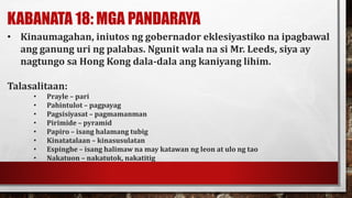 KABANATA 18: MGA PANDARAYA
• Kinaumagahan, iniutos ng gobernador eklesiyastiko na ipagbawal
ang ganung uri ng palabas. Ngunit wala na si Mr. Leeds, siya ay
nagtungo sa Hong Kong dala-dala ang kaniyang lihim.
Talasalitaan:
• Prayle – pari
• Pahintulot – pagpayag
• Pagsisiyasat – pagmamanman
• Pirimide – pyramid
• Papiro – isang halamang tubig
• Kinatatalaan – kinasusulatan
• Espinghe – isang halimaw na may katawan ng leon at ulo ng tao
• Nakatuon – nakatutok, nakatitig
 