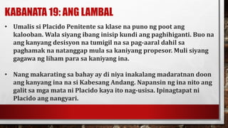 KABANATA 19: ANG LAMBAL
• Umalis si Placido Penitente sa klase na puno ng poot ang
kalooban. Wala siyang ibang inisip kundi ang paghihiganti. Buo na
ang kanyang desisyon na tumigil na sa pag-aaral dahil sa
paghamak na natanggap mula sa kaniyang propesor. Muli siyang
gagawa ng liham para sa kaniyang ina.
• Nang makarating sa bahay ay di niya inakalang madaratnan doon
ang kanyang ina na si Kabesang Andang. Napansin ng ina nito ang
galit sa mga mata ni Placido kaya ito nag-usisa. Ipinagtapat ni
Placido ang nangyari.
 