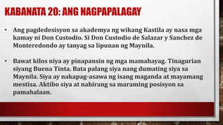 KABANATA 20: ANG NAGPAPALAGAY
• Ang pagdedesisyon sa akademya ng wikang Kastila ay nasa mga
kamay ni Don Custodio. Si Don Custodio de Salazar y Sanchez de
Monteredondo ay tanyag sa lipunan ng Maynila.
• Bawat kilos niya ay pinapansin ng mga mamahayag. Tinagurian
siyang Buena Tinta. Bata palang siya nang dumating siya sa
Maynila. Siya ay nakapag-asawa ng isang maganda at mayamang
mestisa. Aktibo siya at nahirang sa maraming posisyon sa
pamahalaan.
 