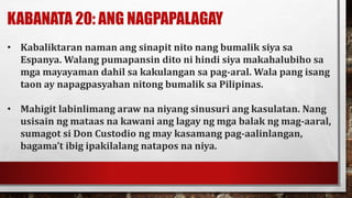 KABANATA 20: ANG NAGPAPALAGAY
• Kabaliktaran naman ang sinapit nito nang bumalik siya sa
Espanya. Walang pumapansin dito ni hindi siya makahalubiho sa
mga mayayaman dahil sa kakulangan sa pag-aral. Wala pang isang
taon ay napagpasyahan nitong bumalik sa Pilipinas.
• Mahigit labinlimang araw na niyang sinusuri ang kasulatan. Nang
usisain ng mataas na kawani ang lagay ng mga balak ng mag-aaral,
sumagot si Don Custodio ng may kasamang pag-aalinlangan,
bagama’t ibig ipakilalang natapos na niya.
 