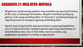 KABANATA 21: MGA AYOS-MAYNILA
• Magdaraos ng ikaunang palabas ang samahan ng operang Pranses
ni Mr. Jouy sa dulaang Variedades. Ikapito’t kalahati palang ng
gabi ay wala nang mabiling tiket. Sa ikawalo’y malaking halaga na
ang itinatawad sa mangisa-ngisang nabibiling tiket.
• Ngunit may isang Kastila ang nararahuyo sa gayung kaguluhan,
siya si Camaroncocido. Lumapit naman ang isang matandang na
katumbalikan nito, siya si Tiyo Kiko. Ayon sa nauna, ang
pagkapuno ng dulaan ay utang sa mga prayle.
 