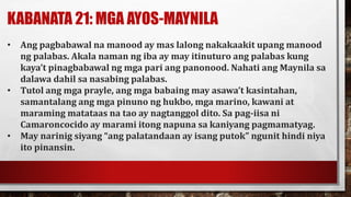 KABANATA 21: MGA AYOS-MAYNILA
• Ang pagbabawal na manood ay mas lalong nakakaakit upang manood
ng palabas. Akala naman ng iba ay may itinuturo ang palabas kung
kaya’t pinagbabawal ng mga pari ang panonood. Nahati ang Maynila sa
dalawa dahil sa nasabing palabas.
• Tutol ang mga prayle, ang mga babaing may asawa’t kasintahan,
samantalang ang mga pinuno ng hukbo, mga marino, kawani at
maraming matataas na tao ay nagtanggol dito. Sa pag-iisa ni
Camaroncocido ay marami itong napuna sa kaniyang pagmamatyag.
• May narinig siyang “ang palatandaan ay isang putok” ngunit hindi niya
ito pinansin.
 