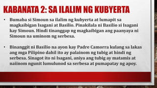 KABANATA 2: SA ILALIM NG KUBYERTA
• Bumaba si Simoun sa ilalim ng kubyerta at lumapit sa
magkaibigan Isagani at Basilio. Pinakilala ni Basilio si Isagani
kay Simoun. Hindi tinanggap ng magkaibigan ang paanyaya ni
Simoun na uminom ng serbesa.
• Binanggit ni Basilio na ayon kay Padre Camorra kulang sa lakas
ang mga Pilipino dahil ito ay palainom ng tubig at hindi ng
serbesa. Sinagot ito ni Isagani, aniya ang tubig ay matamis at
naiinom ngunit lumulunod sa serbesa at pumapatay ng apoy.
 