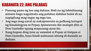 KABANATA 22: ANG PALABAS
• Punong-puno ng tao ang dulaan. Huli na ng labinlimang
minuto bago nagsimula ang palabas dahilan bakit di na
napigilang mag-ingay ng mga tao.
• Ang mga mag-aaral ay nakapuwesto sa palkong katapat
ng kinalalagyan ni Pepay. Ipinuwesto din malapit dito si
Don Custodio upang mapasang-ayon ito.
• Nang hapon ding iyon ay sumulat si Pepay at tinipan si
Don Custodio, kaya hindi naiwasan nitong di dumalo sa
dulaan.
 