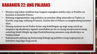 KABANATA 22: ANG PALABAS
• Masaya ang lahat maliban kay Isagani sapagkat nakita niya si Paulita na
kasama si Juanito Pelaez.
• Habang nagpapatuloy ang palabas ay patuloy ding sinasalin ni Tadeo sa
Kastila ang mga salitang Pranses. Ganun din si Pelaez sa magtiyahing kasama
niya.
• Sinang-ayunan na ni Padre Irene ang kahilingan ng mga mag-aaral na
magtayo ng akademya ngunit sasailalim pa ito sa isang korporasyon kung
sakaling hindi iibigin ng mga Dominikanong masama ang akademya sa
Unibersidad.
• Kakasimula palang ng ikalawang bahagi ng palabas nang nagtayuan at
lumabas ang mga mag-aaral.
 