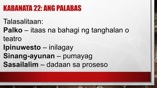 KABANATA 22: ANG PALABAS
Talasalitaan:
Palko – itaas na bahagi ng tanghalan o
teatro
Ipinuwesto – inilagay
Sinang-ayunan – pumayag
Sasailalim – dadaan sa proseso
 